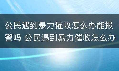 公民遇到暴力催收怎么办能报警吗 公民遇到暴力催收怎么办能报警吗