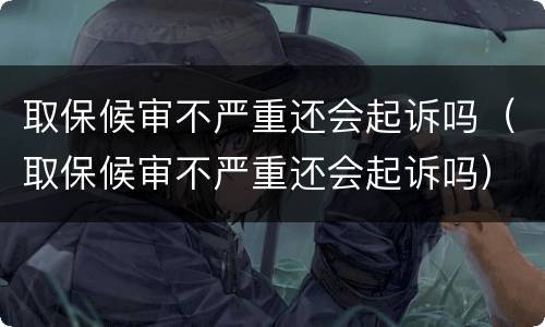 取保候审不严重还会起诉吗（取保候审不严重还会起诉吗）
