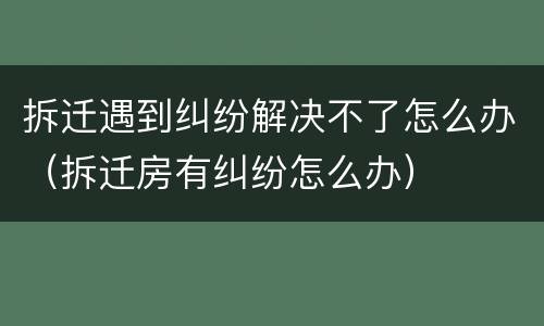 拆迁遇到纠纷解决不了怎么办（拆迁房有纠纷怎么办）