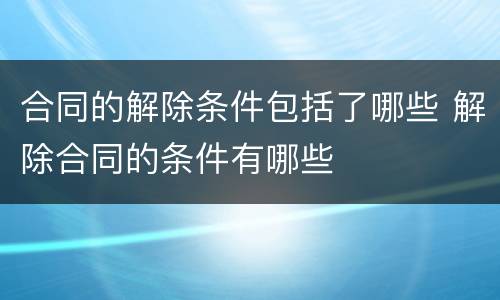 合同的解除条件包括了哪些 解除合同的条件有哪些