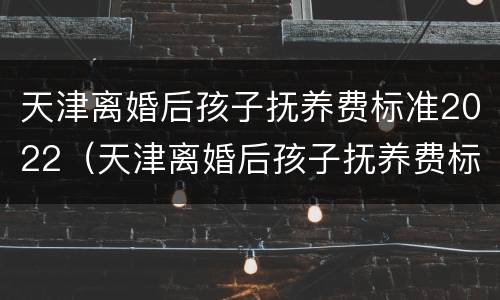 天津离婚后孩子抚养费标准2022（天津离婚后孩子抚养费标准2021年）