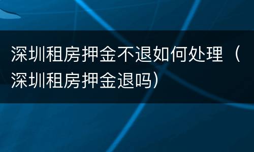 深圳租房押金不退如何处理（深圳租房押金退吗）