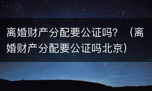离婚财产分配要公证吗？（离婚财产分配要公证吗北京）