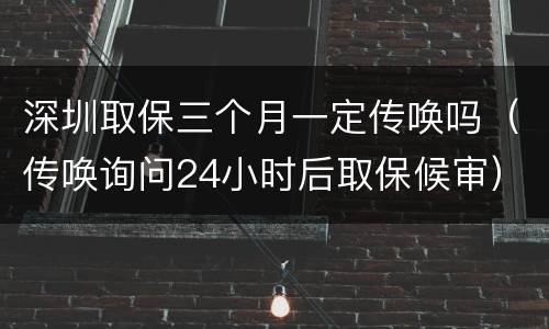 深圳取保三个月一定传唤吗（传唤询问24小时后取保候审）