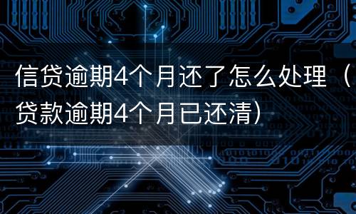 信贷逾期4个月还了怎么处理（贷款逾期4个月已还清）