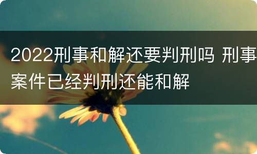 2022刑事和解还要判刑吗 刑事案件已经判刑还能和解