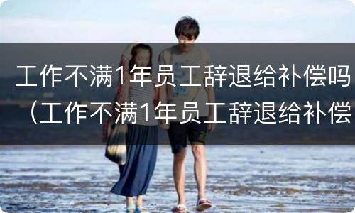 工作不满1年员工辞退给补偿吗（工作不满1年员工辞退给补偿吗合法吗）