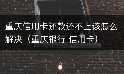 重庆信用卡还款还不上该怎么解决（重庆银行 信用卡）