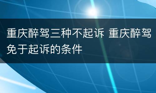 重庆醉驾三种不起诉 重庆醉驾免于起诉的条件