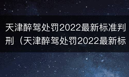 天津醉驾处罚2022最新标准判刑（天津醉驾处罚2022最新标准判刑案例）