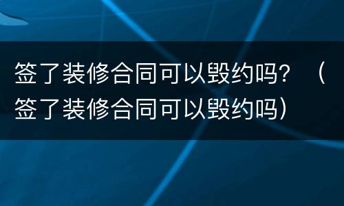 签了装修合同可以毁约吗？（签了装修合同可以毁约吗）