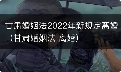 甘肃婚姻法2022年新规定离婚（甘肃婚姻法 离婚）