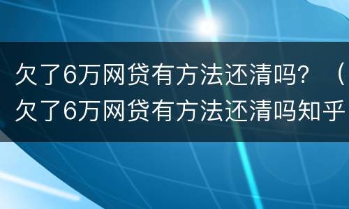 欠了6万网贷有方法还清吗？（欠了6万网贷有方法还清吗知乎）