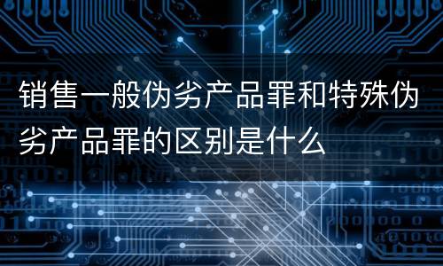 销售一般伪劣产品罪和特殊伪劣产品罪的区别是什么