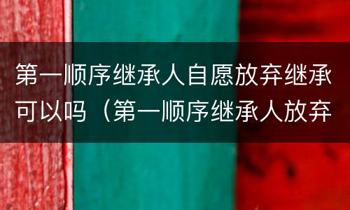 第一顺序继承人自愿放弃继承可以吗（第一顺序继承人放弃继承第二顺序继承人可以继承吗）