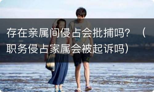 存在亲属间侵占会批捕吗？（职务侵占家属会被起诉吗）