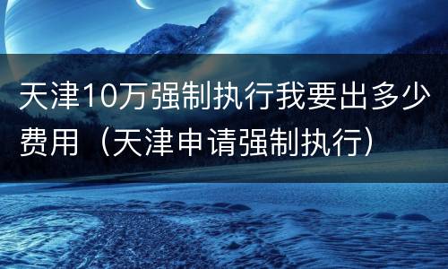 天津10万强制执行我要出多少费用（天津申请强制执行）