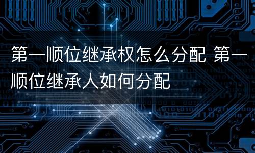 第一顺位继承权怎么分配 第一顺位继承人如何分配