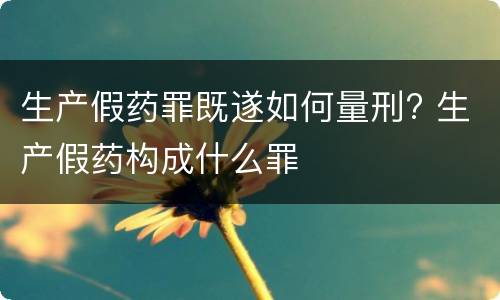 生产假药罪既遂如何量刑? 生产假药构成什么罪