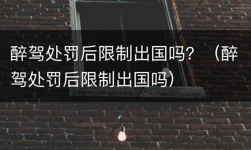 醉驾处罚后限制出国吗？（醉驾处罚后限制出国吗）