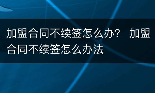 加盟合同不续签怎么办？ 加盟合同不续签怎么办法