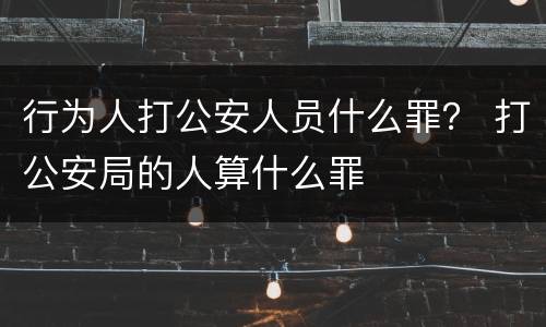 行为人打公安人员什么罪？ 打公安局的人算什么罪