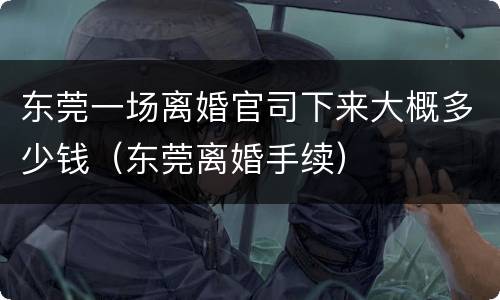 东莞一场离婚官司下来大概多少钱（东莞离婚手续）
