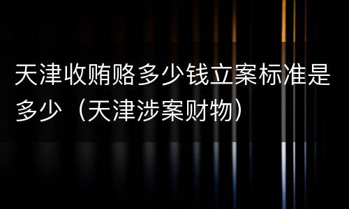天津收贿赂多少钱立案标准是多少（天津涉案财物）