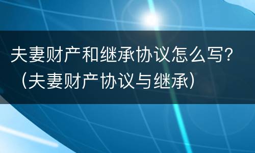 夫妻财产和继承协议怎么写？（夫妻财产协议与继承）