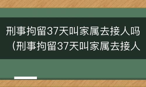 刑事拘留37天叫家属去接人吗（刑事拘留37天叫家属去接人吗怎么办）