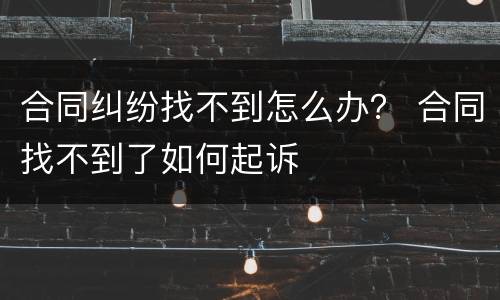 合同纠纷找不到怎么办？ 合同找不到了如何起诉