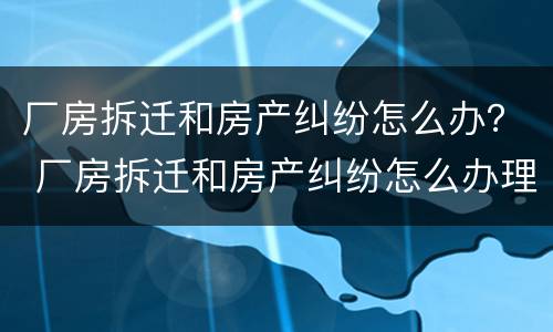 厂房拆迁和房产纠纷怎么办？ 厂房拆迁和房产纠纷怎么办理