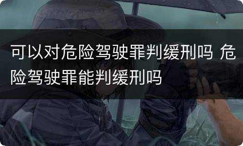 可以对危险驾驶罪判缓刑吗 危险驾驶罪能判缓刑吗