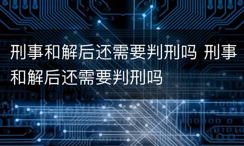 刑事和解后还需要判刑吗 刑事和解后还需要判刑吗