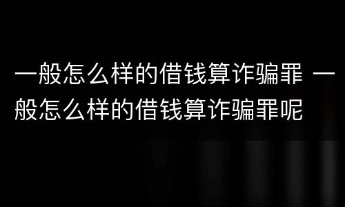 一般怎么样的借钱算诈骗罪 一般怎么样的借钱算诈骗罪呢