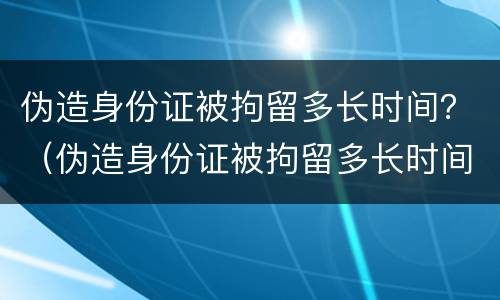 伪造身份证被拘留多长时间？（伪造身份证被拘留多长时间可以取保）
