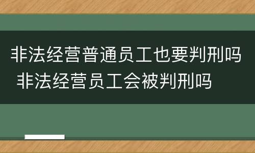 非法经营普通员工也要判刑吗 非法经营员工会被判刑吗