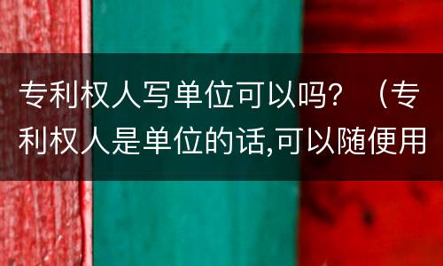 专利权人写单位可以吗？（专利权人是单位的话,可以随便用这个专利）