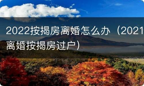 2022按揭房离婚怎么办（2021离婚按揭房过户）