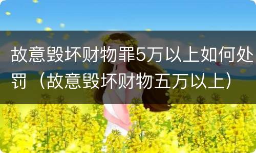 故意毁坏财物罪5万以上如何处罚（故意毁坏财物五万以上）