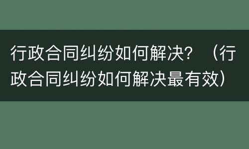 行政合同纠纷如何解决？（行政合同纠纷如何解决最有效）