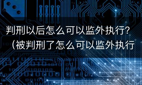 判刑以后怎么可以监外执行？（被判刑了怎么可以监外执行）