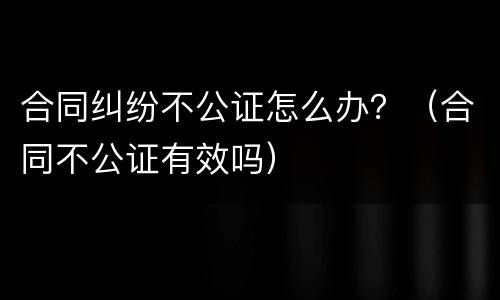 合同纠纷不公证怎么办？（合同不公证有效吗）