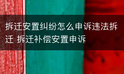 拆迁安置纠纷怎么申诉违法拆迁 拆迁补偿安置申诉