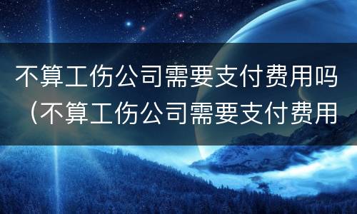 不算工伤公司需要支付费用吗（不算工伤公司需要支付费用吗）