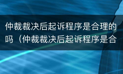 仲裁裁决后起诉程序是合理的吗（仲裁裁决后起诉程序是合理的吗）