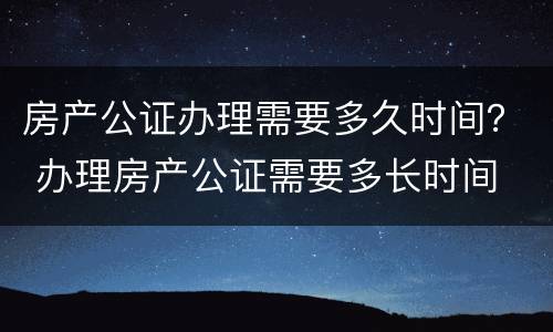 房产公证办理需要多久时间？ 办理房产公证需要多长时间