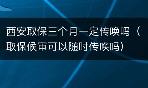 西安取保三个月一定传唤吗（取保候审可以随时传唤吗）