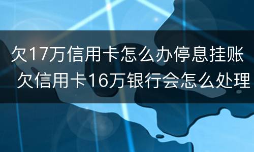 欠17万信用卡怎么办停息挂账 欠信用卡16万银行会怎么处理