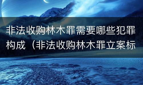 非法收购林木罪需要哪些犯罪构成（非法收购林木罪立案标准）